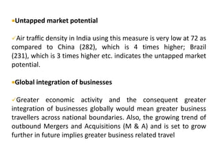 Untapped market potential
Air traffic density in India using this measure is very low at 72 as
compared to China (282), which is 4 times higher; Brazil
(231), which is 3 times higher etc. indicates the untapped market
potential.
Global integration of businesses
Greater economic activity and the consequent greater
integration of businesses globally would mean greater business
travellers across national boundaries. Also, the growing trend of
outbound Mergers and Acquisitions (M & A) and is set to grow
further in future implies greater business related travel
 