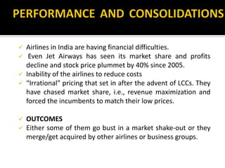  Airlines in India are having financial difficulties.
 Even Jet Airways has seen its market share and profits
decline and stock price plummet by 40% since 2005.
 Inability of the airlines to reduce costs
 “Irrational” pricing that set in after the advent of LCCs. They
have chased market share, i.e., revenue maximization and
forced the incumbents to match their low prices.
 OUTCOMES
 Either some of them go bust in a market shake-out or they
merge/get acquired by other airlines or business groups.
 