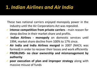 These two national carriers enjoyed monopoly power in the
industry until the Air Corporations Act was repealed.
 intense competition from private carriers - main reason for
steep decline in their market share and profits.
 Indian Airlines - monopoly on domestic services until
1994, market share decline from 100% to 17% since.
 Air India and India Airlines merged in 2007 (NACIL was
formed) in order to recover their losses and work efficiently
 PROBLEMS- no clear ownership and mismanagement by
authority
 poor execution of plan and improper strategy along with
massive misuse of funds
 