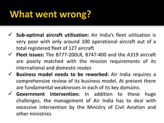  Sub-optimal aircraft utilisation: Air India’s fleet utilisation is
very poor with only around 100 operational aircraft out of a
total registered fleet of 127 aircraft
 Fleet issues: The B777-200LR, B747-400 and the A319 aircraft
are poorly matched with the mission requirements of its
international and domestic routes
 Business model needs to be reworked: Air India requires a
comprehensive review of its business model. At present there
are fundamental weaknesses in each of its key domains.
 Government intervention: In addition to these huge
challenges, the management of Air India has to deal with
excessive intervention by the Ministry of Civil Aviation and
other ministries
 