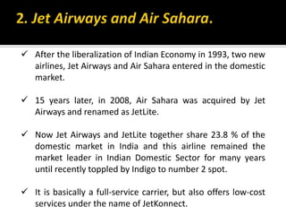  After the liberalization of Indian Economy in 1993, two new
airlines, Jet Airways and Air Sahara entered in the domestic
market.
 15 years later, in 2008, Air Sahara was acquired by Jet
Airways and renamed as JetLite.
 Now Jet Airways and JetLite together share 23.8 % of the
domestic market in India and this airline remained the
market leader in Indian Domestic Sector for many years
until recently toppled by Indigo to number 2 spot.
 It is basically a full-service carrier, but also offers low-cost
services under the name of JetKonnect.
 