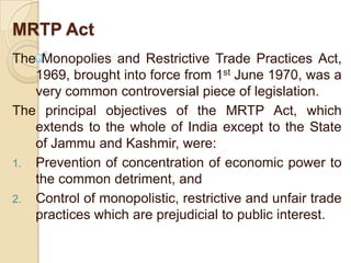 MRTP Act
The Monopolies and Restrictive Trade Practices Act,
   1969, brought into force from 1st June 1970, was a
   very common controversial piece of legislation.
The principal objectives of the MRTP Act, which
   extends to the whole of India except to the State
   of Jammu and Kashmir, were:
1. Prevention of concentration of economic power to
   the common detriment, and
2. Control of monopolistic, restrictive and unfair trade
   practices which are prejudicial to public interest.
 