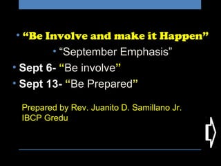 Prepared by Rev. Juanito D. Samillano Jr.
IBCP Gredu
• “Be Involve and make it Happen”
• “September Emphasis”
• Sept 6- “Be involve”
• Sept 13- “Be Prepared”
 