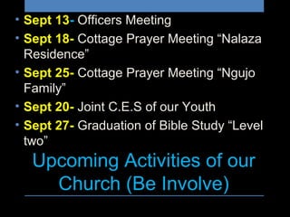 Upcoming Activities of our
Church (Be Involve)
• Sept 13- Officers Meeting
• Sept 18- Cottage Prayer Meeting “Nalaza
Residence”
• Sept 25- Cottage Prayer Meeting “Ngujo
Family”
• Sept 20- Joint C.E.S of our Youth
• Sept 27- Graduation of Bible Study “Level
two”
 