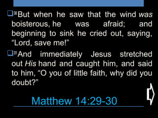 Matthew 14:29-30
30 
But when he saw that the wind was
boisterous, he was afraid; and
beginning to sink he cried out, saying,
“Lord, save me!”
31 
And immediately Jesus stretched
out His hand and caught him, and said
to him, “O you of little faith, why did you
doubt?”
 