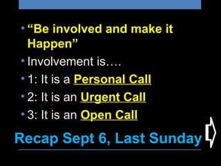Recap Sept 6, Last Sunday
• “Be involved and make it 
Happen”
• Involvement is….
• 1: It is a Personal Call
• 2: It is an Urgent Call
• 3: It is an Open Call
 
