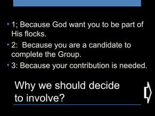 Why we should decide
to involve?
• 1; Because God want you to be part of
His flocks.
• 2: Because you are a candidate to
complete the Group.
• 3: Because your contribution is needed.
 