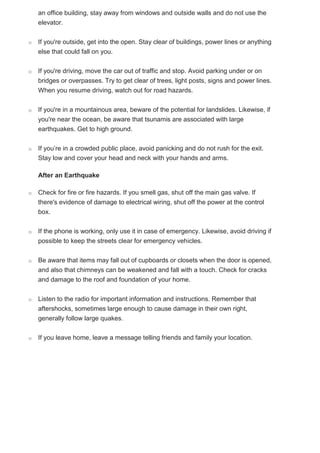 an office building, stay away from windows and outside walls and do not use the
elevator.
o If you're outside, get into the open. Stay clear of buildings, power lines or anything
else that could fall on you.
o If you're driving, move the car out of traffic and stop. Avoid parking under or on
bridges or overpasses. Try to get clear of trees, light posts, signs and power lines.
When you resume driving, watch out for road hazards.
o If you're in a mountainous area, beware of the potential for landslides. Likewise, if
you're near the ocean, be aware that tsunamis are associated with large
earthquakes. Get to high ground.
o If you’re in a crowded public place, avoid panicking and do not rush for the exit.
Stay low and cover your head and neck with your hands and arms.
After an Earthquake
o Check for fire or fire hazards. If you smell gas, shut off the main gas valve. If
there's evidence of damage to electrical wiring, shut off the power at the control
box.
o If the phone is working, only use it in case of emergency. Likewise, avoid driving if
possible to keep the streets clear for emergency vehicles.
o Be aware that items may fall out of cupboards or closets when the door is opened,
and also that chimneys can be weakened and fall with a touch. Check for cracks
and damage to the roof and foundation of your home.
o Listen to the radio for important information and instructions. Remember that
aftershocks, sometimes large enough to cause damage in their own right,
generally follow large quakes.
o If you leave home, leave a message telling friends and family your location.
 