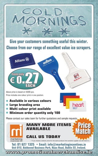 Give your customers something useful this winter.
Choose from our range of excellent value ice scrapers.




    € 0.27
       From only


        EACH
Above price is based on 5000 pcs.
Price includes one colour print in one position.

    Available in various colours
    Large branding area
    Multi colour print available
    Minimum order quantity only 100
Please contact our sales team for further quotations and sample requests

                         MANY MORE ITEMS
                         AVAILABLE

                         CALL US TODAY
                               * if you receive a better price for the same product from another supplier we will match it


       Tel:                                Email: info@marketingincentives.ie
       Unit D12, Baldonnel Business Park, Naas Road, Dublin 22, Ireland.
www.promotionalmerchandise.ie
 