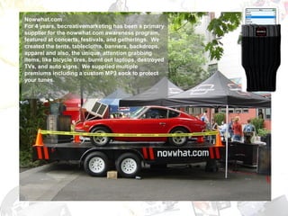 Nowwhat.com
For 4 years, becreativemarketing has been a primary
supplier for the nowwhat.com awareness program,
                                Our Work
featured at concerts, festivals, and gatherings. We
created the tents, tablecloths, banners, backdrops,
apparel and also, the unique, attention grabbing
items, like bicycle tires, burnt out laptops, destroyed
TVs, and auto signs. We supplied multiple
premiums including a custom MP3 sock to protect
your tunes.
 