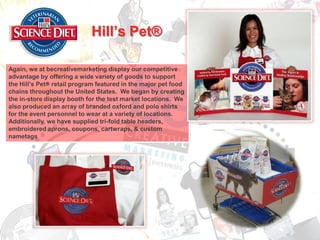 Hill’s Pet®

Again, we at becreativemarketing display our competitive
advantage by offering a wide variety of goods to support
the Hill’s Pet® retail program featured in the major pet food
chains throughout the United States. We began by creating
the in-store display booth for the test market locations. We
also produced an array of branded oxford and polo shirts
for the event personnel to wear at a variety of locations.
Additionally, we have supplied tri-fold table headers,
embroidered aprons, coupons, cartwraps, & custom
nametags
 