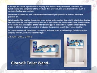 Concept: To create a promotional display that would clearly show the customer the
functionality and simplicity of the product. For Clorox®, this was the first time such a
custom display was created.
What was asked of us: The client wanted something shaped like a bowl to demo the
product on.
What we did: We pushed the design to an actual toilet, scaled down to fit a table top display.
We then built the corrugate display around it and added the trashcan to show the customer
how easy it was to dispose of the dirty cleaning pad. We had our injection mold tooling
made in China to save on cost, but produced the product locally to oversee quality.
In 3 months we took their basic concept of a simple bowl to delivering a fully interactive
display, on time, and 30% under budget.




   Clorox® Toilet Wand™
 