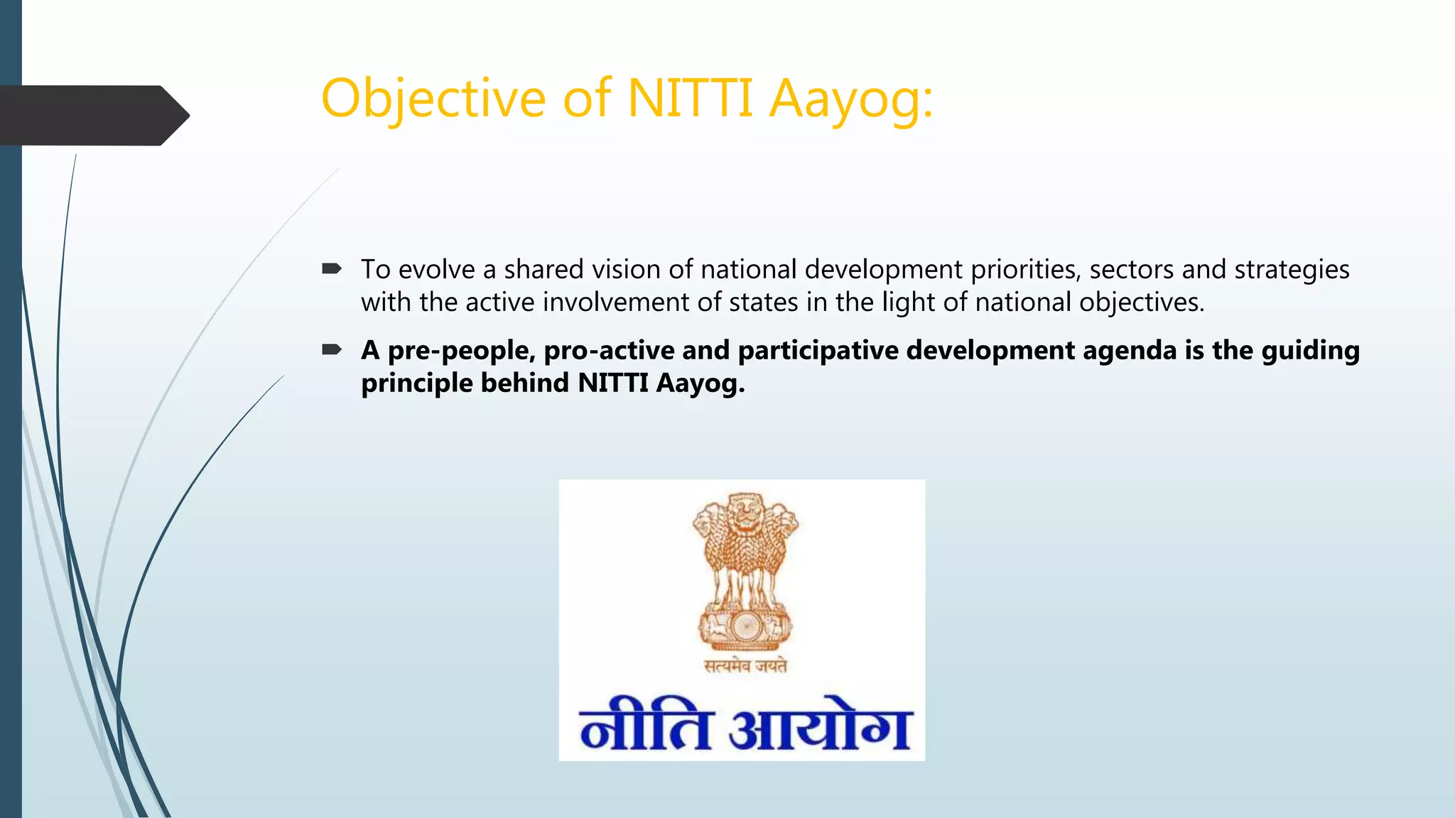 Objective of NITTI Aayog:
 To evolve a shared vision of national development priorities, sectors and strategies
with the active involvement of states in the light of national objectives.
 A pre-people, pro-active and participative development agenda is the guiding
principle behind NITTI Aayog.
 
