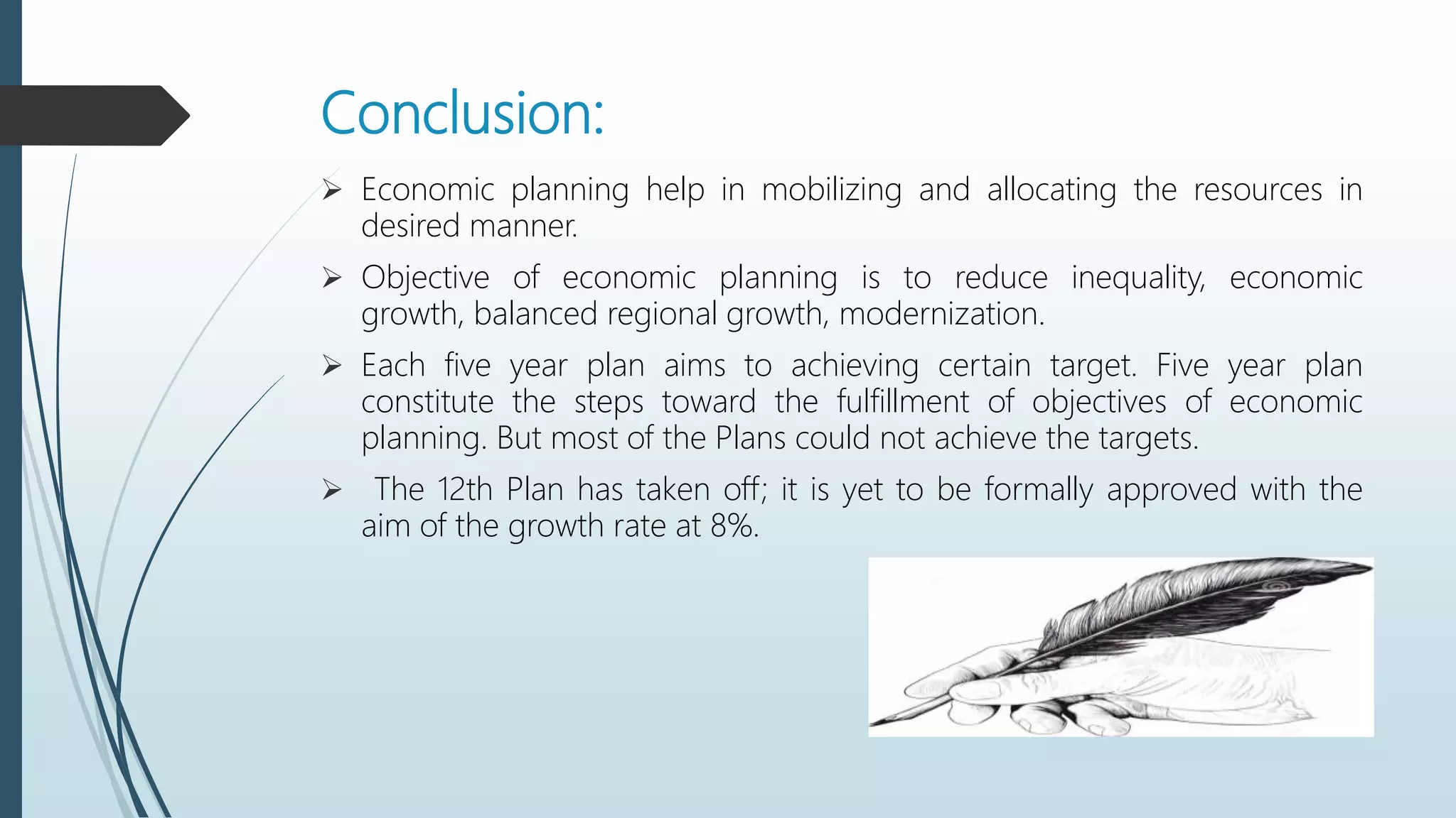 Conclusion:
 Economic planning help in mobilizing and allocating the resources in
desired manner.
 Objective of economic planning is to reduce inequality, economic
growth, balanced regional growth, modernization.
 Each five year plan aims to achieving certain target. Five year plan
constitute the steps toward the fulfillment of objectives of economic
planning. But most of the Plans could not achieve the targets.
 The 12th Plan has taken off; it is yet to be formally approved with the
aim of the growth rate at 8%.
 