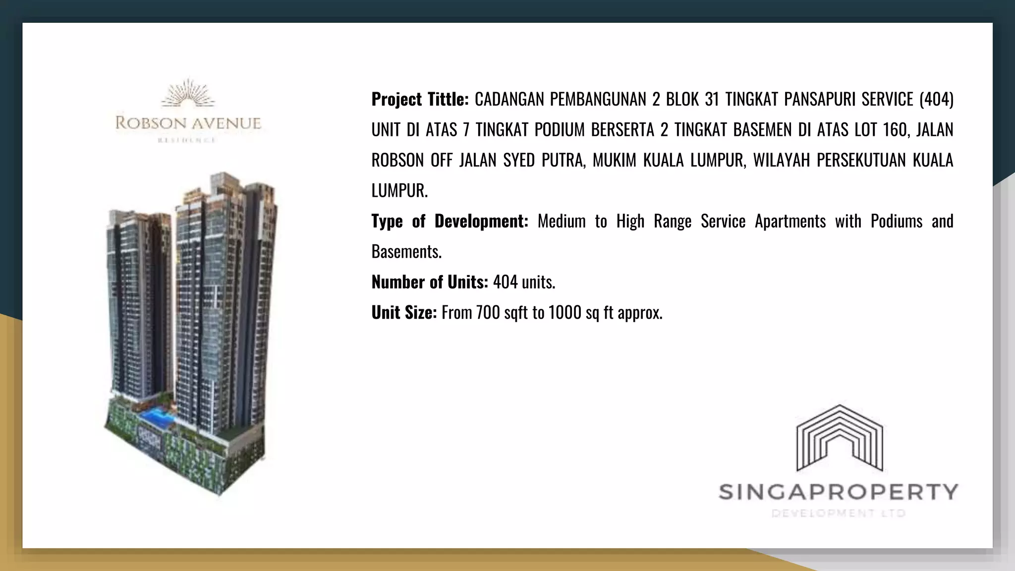Project Tittle: CADANGAN PEMBANGUNAN 2 BLOK 31 TINGKAT PANSAPURI SERVICE (404)
UNIT DI ATAS 7 TINGKAT PODIUM BERSERTA 2 TINGKAT BASEMEN DI ATAS LOT 160, JALAN
ROBSON OFF JALAN SYED PUTRA, MUKIM KUALA LUMPUR, WILAYAH PERSEKUTUAN KUALA
LUMPUR.
Type of Development: Medium to High Range Service Apartments with Podiums and
Basements.
Number of Units: 404 units.
Unit Size: From 700 sqft to 1000 sq ft approx.
 