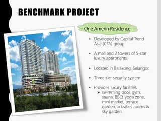 BENCHMARK PROJECT
One Amerin Residence
• Developed by Capital Trend
Asia (CTA) group
• A mall and 2 towers of 5-star
luxury apartments.
• Located in Balakong, Selangor.
• Three-tier security system
• Provides luxury facilities
 swimming pool, gym,
sauna, BBQ, yoga zone,
mini market, terrace
garden, activities rooms &
sky garden
 