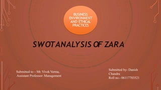 BUSINESS
ENVIRONMENT
AND ETHICAL
PRACTICES
SWOTANALYSIS OF ZARA
Submitted to – Mr. Vivek Verma,
Assistant Professor- Management
Submitted by- Danish
Chandra
Roll no.- 06117703521
 