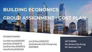BUILDING ECONOMICS
GROUP ASSIGNMENT : COST PLAN
LECTURERS :
Ms. Shirley Chin Ai Ling
Mr. Soon Lam Tatt
STUDENT NAMES:
Lau Mao Hua (0320249)
Lee Kailyn (0320273)
Lee Shze Hwa (0320053)
Liew Poh Ka (0320424)
Lim Zi Shan (0320372)
Sandrabrooke Goh ChiungLang
(0329884)
 