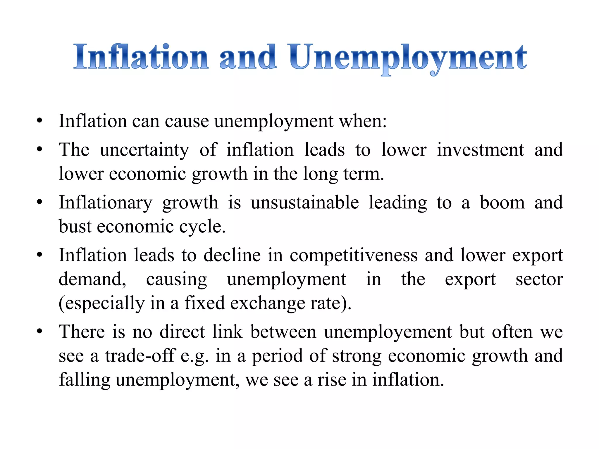 • Inflation can cause unemployment when:
• The uncertainty of inflation leads to lower investment and
lower economic growth in the long term.
• Inflationary growth is unsustainable leading to a boom and
bust economic cycle.
• Inflation leads to decline in competitiveness and lower export
demand, causing unemployment in the export sector
(especially in a fixed exchange rate).
• There is no direct link between unemployement but often we
see a trade-off e.g. in a period of strong economic growth and
falling unemployment, we see a rise in inflation.
 