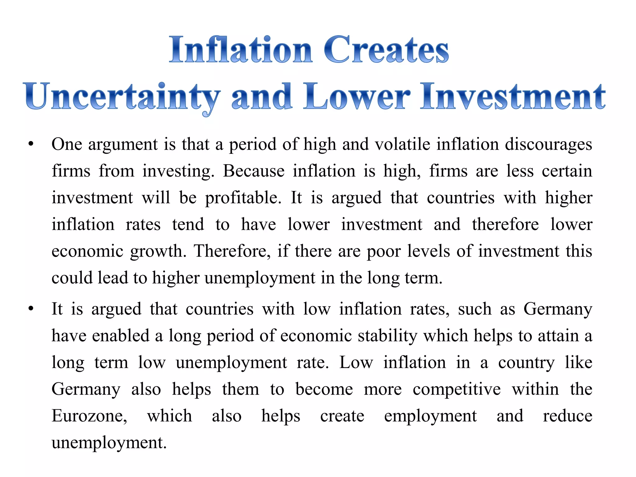 • One argument is that a period of high and volatile inflation discourages
firms from investing. Because inflation is high, firms are less certain
investment will be profitable. It is argued that countries with higher
inflation rates tend to have lower investment and therefore lower
economic growth. Therefore, if there are poor levels of investment this
could lead to higher unemployment in the long term.
• It is argued that countries with low inflation rates, such as Germany
have enabled a long period of economic stability which helps to attain a
long term low unemployment rate. Low inflation in a country like
Germany also helps them to become more competitive within the
Eurozone, which also helps create employment and reduce
unemployment.
 