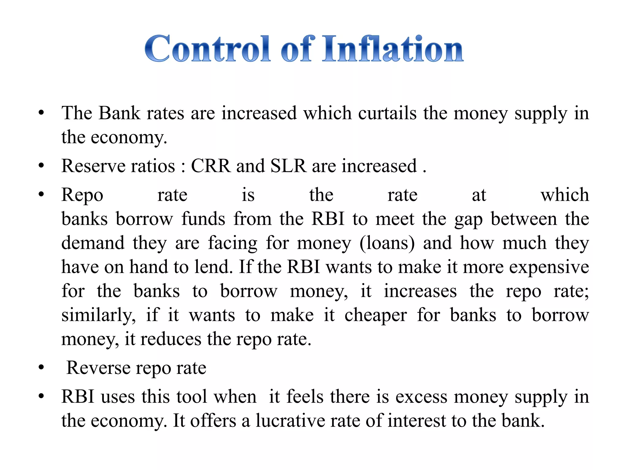 • The Bank rates are increased which curtails the money supply in
the economy.
• Reserve ratios : CRR and SLR are increased .
• Repo rate is the rate at which
banks borrow funds from the RBI to meet the gap between the
demand they are facing for money (loans) and how much they
have on hand to lend. If the RBI wants to make it more expensive
for the banks to borrow money, it increases the repo rate;
similarly, if it wants to make it cheaper for banks to borrow
money, it reduces the repo rate.
• Reverse repo rate
• RBI uses this tool when it feels there is excess money supply in
the economy. It offers a lucrative rate of interest to the bank.
 