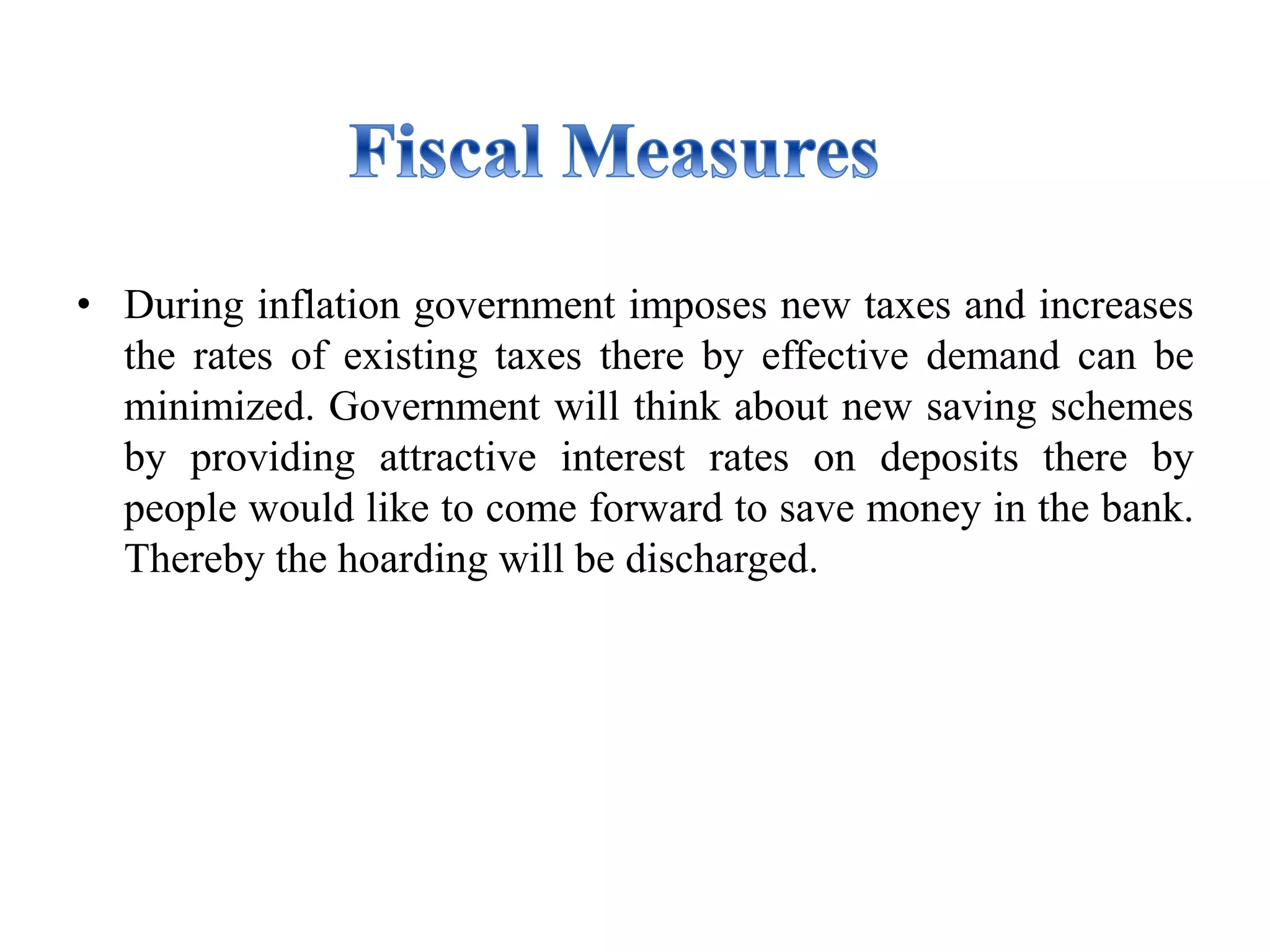 • During inflation government imposes new taxes and increases
the rates of existing taxes there by effective demand can be
minimized. Government will think about new saving schemes
by providing attractive interest rates on deposits there by
people would like to come forward to save money in the bank.
Thereby the hoarding will be discharged.
 