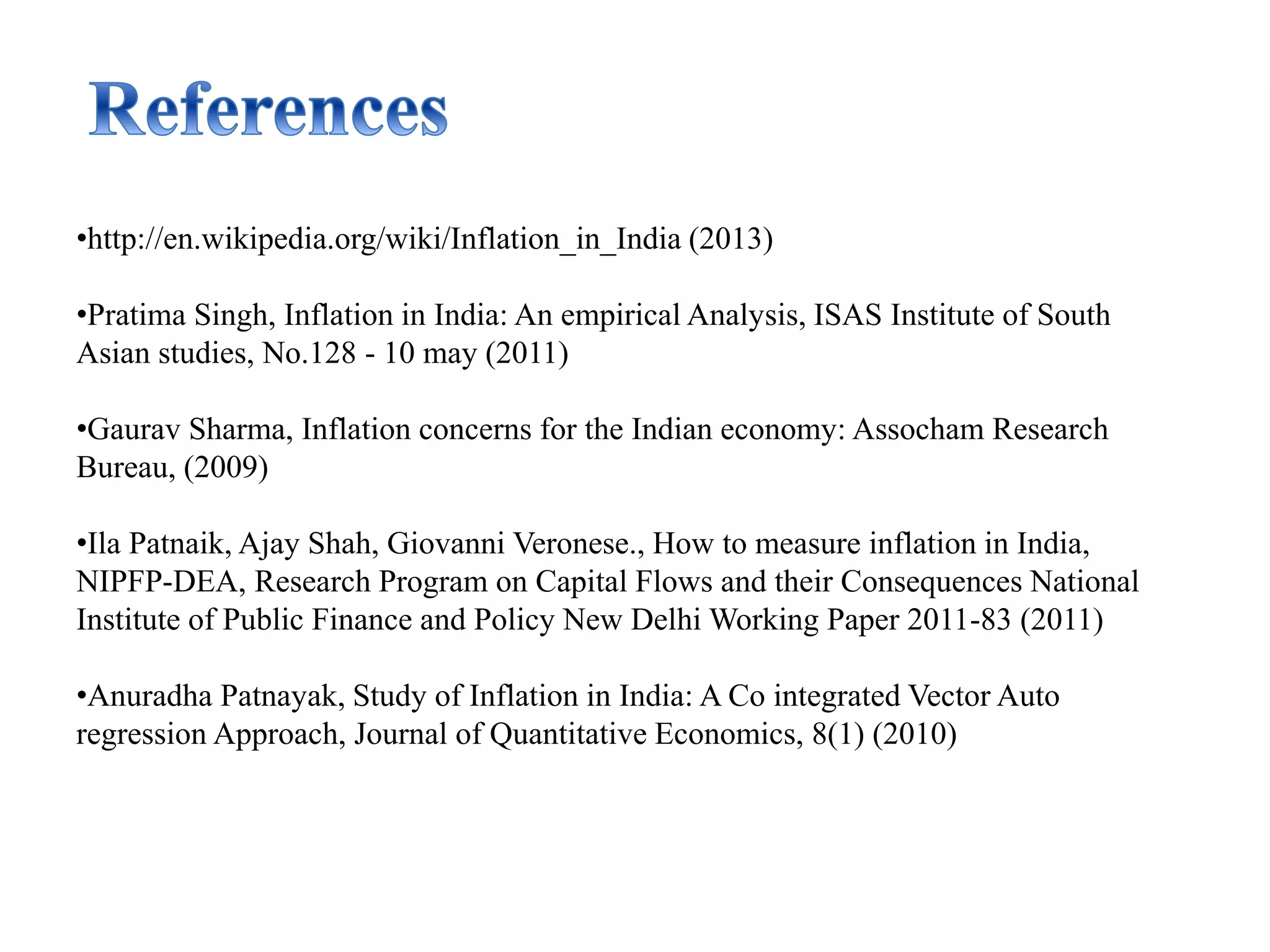 •http://en.wikipedia.org/wiki/Inflation_in_India (2013)
•Pratima Singh, Inflation in India: An empirical Analysis, ISAS Institute of South
Asian studies, No.128 - 10 may (2011)
•Gaurav Sharma, Inflation concerns for the Indian economy: Assocham Research
Bureau, (2009)
•Ila Patnaik, Ajay Shah, Giovanni Veronese., How to measure inflation in India,
NIPFP-DEA, Research Program on Capital Flows and their Consequences National
Institute of Public Finance and Policy New Delhi Working Paper 2011-83 (2011)
•Anuradha Patnayak, Study of Inflation in India: A Co integrated Vector Auto
regression Approach, Journal of Quantitative Economics, 8(1) (2010)
 