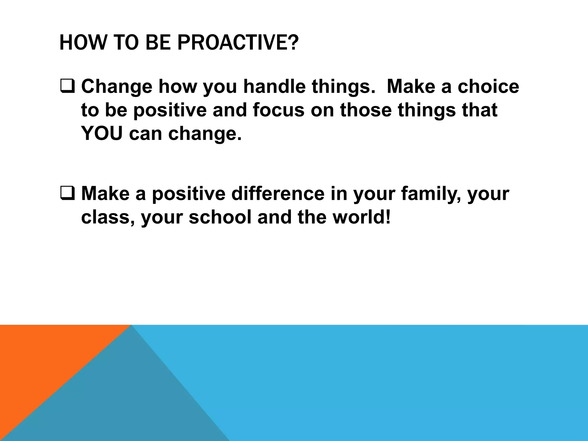 HOW TO BE PROACTIVE?
 Change how you handle things. Make a choice
  to be positive and focus on those things that
  YOU can change.


 Make a positive difference in your family, your
  class, your school and the world!
 