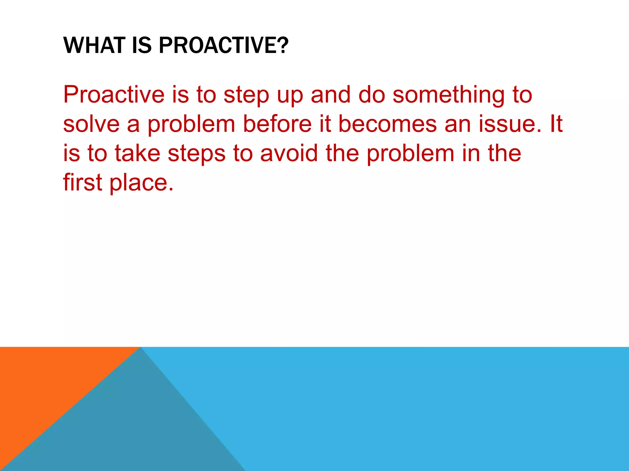 WHAT IS PROACTIVE?

Proactive is to step up and do something to
solve a problem before it becomes an issue. It
is to take steps to avoid the problem in the
first place.
 