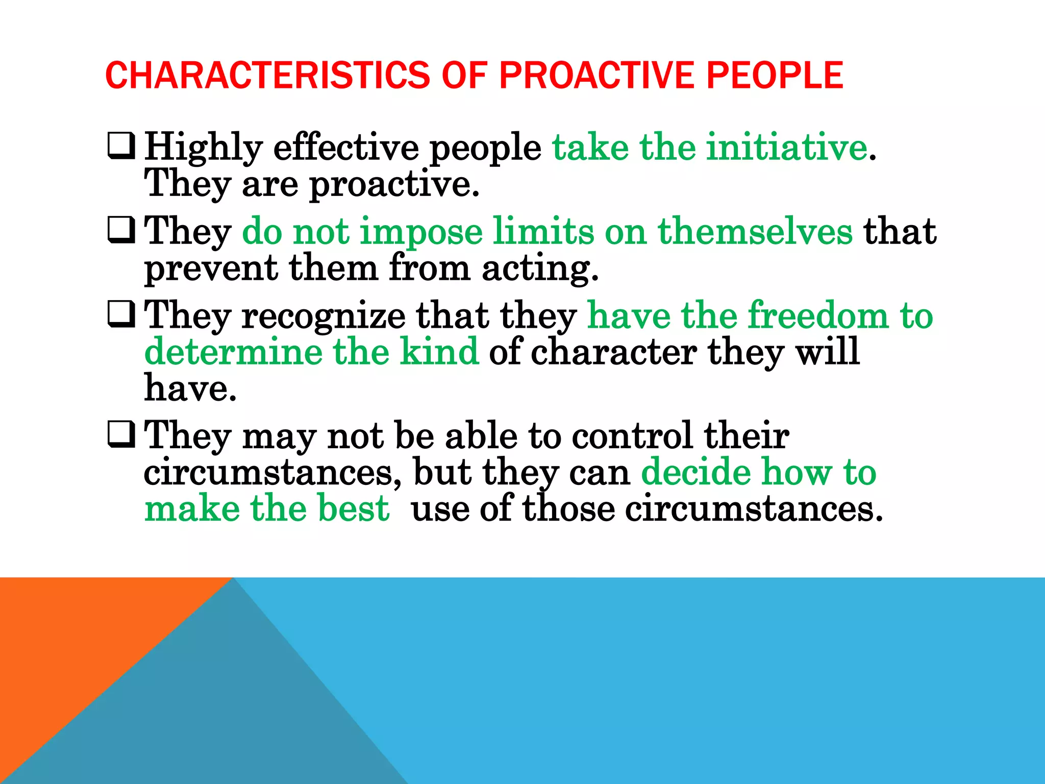 CHARACTERISTICS OF PROACTIVE PEOPLE
 Highly effective people take the initiative.
  They are proactive.
 They do not impose limits on themselves that
  prevent them from acting.
 They recognize that they have the freedom to
  determine the kind of character they will
  have.
 They may not be able to control their
  circumstances, but they can decide how to
  make the best use of those circumstances.
 