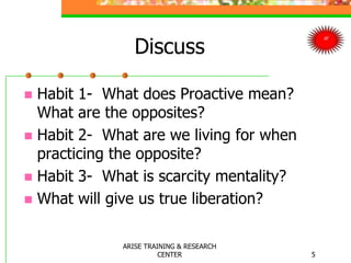 Discuss
 Habit 1- What does Proactive mean?
What are the opposites?
 Habit 2- What are we living for when
practicing the opposite?
 Habit 3- What is scarcity mentality?
 What will give us true liberation?
5
ARISE TRAINING & RESEARCH
CENTER
 