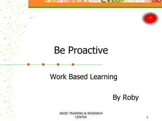 Be Proactive
Work Based Learning
By Roby
1
ARISE TRAINING & RESEARCH
CENTER
 