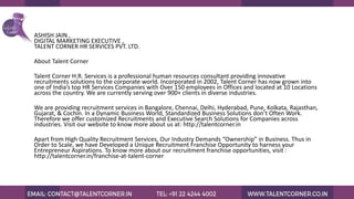 ASHISH JAIN ,
DIGITAL MARKETING EXECUTIVE ,
TALENT CORNER HR SERVICES PVT. LTD.
About Talent Corner
Talent Corner H.R. Services is a professional human resources consultant providing innovative
recruitments solutions to the corporate world. Incorporated in 2002, Talent Corner has now grown into
one of India’s top HR Services Companies with Over 150 employees in Offices and located at 10 Locations
across the country. We are currently serving over 900+ clients in diverse industries.
We are providing recruitment services in Bangalore, Chennai, Delhi, Hyderabad, Pune, Kolkata, Rajasthan,
Gujarat, & Cochin. In a Dynamic Business World, Standardized Business Solutions don’t Often Work.
Therefore we offer customized Recruitments and Executive Search Solutions for Companies across
industries. Visit our website to know more about us at: http://talentcorner.in
Apart from High Quality Recruitment Services, Our Industry Demands “Ownership” in Business. Thus in
Order to Scale, we have Developed a Unique Recruitment Franchise Opportunity to harness your
Entrepreneur Aspirations. To know more about our recruitment franchise opportunities, visit :
http://talentcorner.in/franchise-at-talent-corner
 