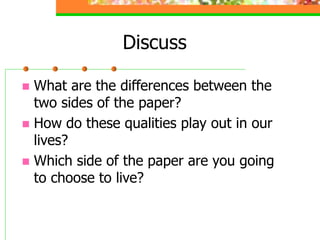 Discuss
 What are the differences between the
two sides of the paper?
 How do these qualities play out in our
lives?
 Which side of the paper are you going
to choose to live?
 