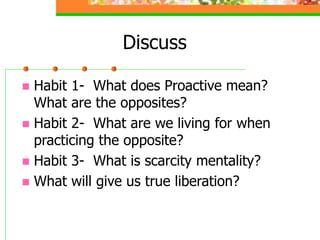 Discuss
 Habit 1- What does Proactive mean?
What are the opposites?
 Habit 2- What are we living for when
practicing the opposite?
 Habit 3- What is scarcity mentality?
 What will give us true liberation?
 