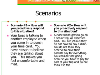 Scenarios
 Scenario #1-- How will
you proactively respond
to this situation?
 Your boss is talking to
another employee when
you come in to punch
your time card. You
have reason to believe
they are talking about
you. This makes you
feel uncomfortable and
mad.
 Scenario #2-- How will
you proactively respond
to this situation?
 A close friend gets to go on
a senior trip, all expenses
paid. You are jealous they
do not have to pay a dime.
You do not think they
deserve to have their
parents pay for everything.
You consider not going
because you have to pay for
part of your trip and do not
think it is fair.
 