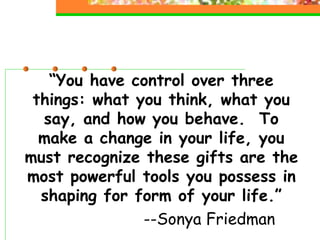 “You have control over three
things: what you think, what you
say, and how you behave. To
make a change in your life, you
must recognize these gifts are the
most powerful tools you possess in
shaping for form of your life.”
--Sonya Friedman
 