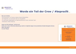 www.procfit.at
Werde ein Teil der Crew / #beprocfit
Was wir dir bieten.
-Eine Einschulung / ein Training im Bereich Einkauf & Beschaffung.
-Die Gelegenheit, ein dynamisches Start Up mitzugestalten.
-Ein spannendes Aufgabengebiet mit Eigenverantwortung in einem motivierten Team.
-Interessante, flexible Vergütung.
Fasse nun Fuß und bewirb´ dich bei uns!
Sende uns in einer E-Mail deine Bewerbung, damit wir möglichst zügig in den persönlichen Kontakt übergehen können.
Wann? Ab sofort!
An wen? Margot
 