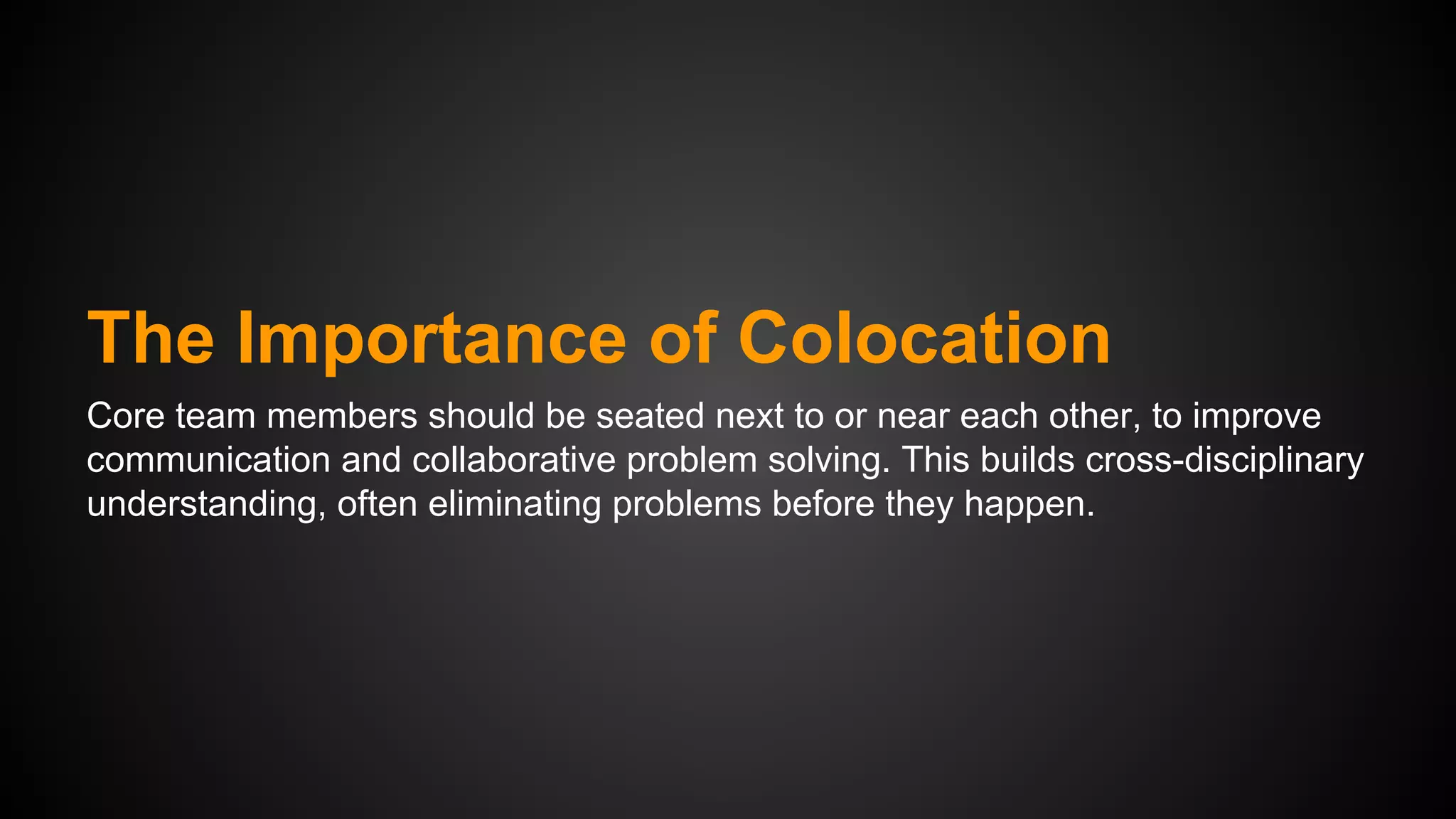The Importance of Colocation
Core team members should be seated next to or near each other, to improve
communication and collaborative problem solving. This builds cross-disciplinary
understanding, often eliminating problems before they happen.

 