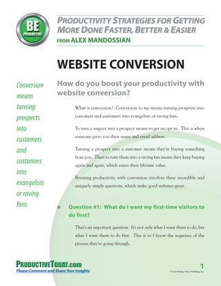 WEBSITE CONVERSION
Conversion    How do you boost your productivity with
means         website conversion?
turning             What is conversion? Conversion to me means turning prospects into

prospects           customers and customers into evangelists or raving fans.

into                To turn a suspect into a prospect means to get an opt-in. This is when
                    someone gives you their name and email address.
customers
and                 Turning a prospect into a customer means they’re buying something
                    from you. Then to turn them into a raving fan means they keep buying
customers           again and again, which raises their lifetime value.
into
                    Boosting productivity with conversion involves three incredible and
evangelists         uniquely simple questions, which make good websites great.
or raving
fans          G   Question #1: What do I want my first-time visitors to
                  do first?

                    That’s an important question. It’s not only what I want them to do, but
                    what I want them to do first. This is so I know the sequence of the
                    process they’re going through.




                                                                                                           1
                                                                          © 2010 Heritage House Publishing, Inc.
 