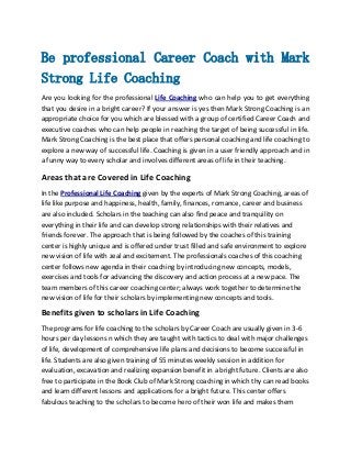 Be professional Career Coach with Mark
Strong Life Coaching
Are you looking for the professional Life Coaching who can help you to get everything
that you desire in a bright career? If your answer is yes then Mark Strong Coaching is an
appropriate choice for you which are blessed with a group of certified Career Coach and
executive coaches who can help people in reaching the target of being successful in life.
Mark Strong Coaching is the best place that offers personal coaching and life coaching to
explore a new way of successful life. Coaching is given in a user friendly approach and in
a funny way to every scholar and involves different areas of life in their teaching.

Areas that are Covered in Life Coaching
In the Professional Life Coaching given by the experts of Mark Strong Coaching, areas of
life like purpose and happiness, health, family, finances, romance, career and business
are also included. Scholars in the teaching can also find peace and tranquility on
everything in their life and can develop strong relationships with their relatives and
friends forever. The approach that is being followed by the coaches of this training
center is highly unique and is offered under trust filled and safe environment to explore
new vision of life with zeal and excitement. The professionals coaches of this coaching
center follows new agenda in their coaching by introducing new concepts, models,
exercises and tools for advancing the discovery and action process at a new pace. The
team members of this career coaching center; always work together to determine the
new vision of life for their scholars by implementing new concepts and tools.

Benefits given to scholars in Life Coaching
The programs for life coaching to the scholars by Career Coach are usually given in 3-6
hours per day lessons n which they are taught with tactics to deal with major challenges
of life, development of comprehensive life plans and decisions to become successful in
life. Students are also given training of 55 minutes weekly session in addition for
evaluation, excavation and realizing expansion benefit in a bright future. Clients are also
free to participate in the Book Club of Mark Strong coaching in which thy can read books
and learn different lessons and applications for a bright future. This center offers
fabulous teaching to the scholars to become hero of their won life and makes them

 