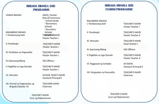 BRIGADA ESKWELA 2025
PROGRAMME
UNANG BAHAGI (6AM) Parada/
Kick-off Ceremony
*School Heads
*Elementary
Schools
*Secondary
Schools
(JHS/SHS)
IKALAWANG BAHAGI
I. Pambansang Awit TEACHER’S NAME
Master Teacher I
II. Panalangin
III. Panibukas na Pagsasalita
IV. Sopresang Bilang SSG Officers
V. Pagkilala sa mga Dumalo TEACHER’S NAME
Master Teacher I
VI. Mensahe SCHOOL HEAD’S NAME
Assistant Principal II
VII. Pormal na Pagbubukas ng
Brigada Eskwela ‘25
TEACHERS NAME
Chairman
TEACHER’S NAME
Guro ng Palatuntunan
BRIGADA ESKWELA 2025
CLOSINGPROGRAMME
IKALAWANG BAHAGI
I. Pambansang Awit TEACHER’S NAME
Master Teacher I
II. Panalangin TEACHER’S NAME
Master Teacher II
III. Mensahe TEACHER’S NAME
Head Teacher I
IV. Sopresang Bilang SSG Officers
V. Pagkilala sa mga Dumalo TEACHER’S NAME
Master Teacher II
VI. Paggawad ng Sertipiko SH NAME
Assistant Principal II
VII. Pangwakas na Pananalita TEACHER’S NAME
Chairman
TEACHER’S NAME
Guro ng Palatuntunan
TEACHER’S NAME
Master Teacher I
TEACHER’S NAME
Master Teacher I
 