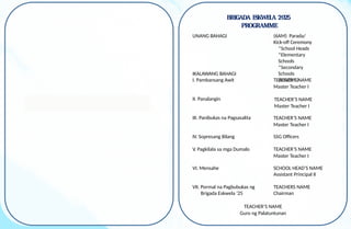 BRIGADA ESKWELA 2025
PROGRAMME
UNANG BAHAGI (6AM) Parada/
Kick-off Ceremony
*School Heads
*Elementary
Schools
*Secondary
Schools
(JHS/SHS)
IKALAWANG BAHAGI
I. Pambansang Awit TEACHER’S NAME
Master Teacher I
II. Panalangin
III. Panibukas na Pagsasalita
IV. Sopresang Bilang SSG Officers
V. Pagkilala sa mga Dumalo TEACHER’S NAME
Master Teacher I
VI. Mensahe SCHOOL HEAD’S NAME
Assistant Principal II
VII. Pormal na Pagbubukas ng
Brigada Eskwela ‘25
TEACHERS NAME
Chairman
TEACHER’S NAME
Guro ng Palatuntunan
TEACHER’S NAME
Master Teacher I
TEACHER’S NAME
Master Teacher I
 