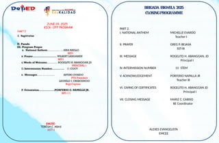 BRIGADA ESKWELA 2025
CLOSINGPROGRAMME
PART 2.
I. NATIONAL ANTHEM MICHELLE EVARDO
Teacher I
II. PRAYER GREG P. BEJASA
SST-III
III. MESSAGE ROGELITO H. ABANGGAN, JD
Principal I
IV. INTERMISSION NUMBER
V. ACKNOWLEDGEMENT PORFERIO NAPALLA JR
Teacher III
VI. GIVING OF CERTIFICATES ROGELITO H. ABANGGAN JD
Principal I
VII. CLOSING MESSAGE MARIZ C. CABISO
BE Coordinator
ALEXES EVANGELISTA
EMCEE
11 STEM
II. Parade
III. Program Proper
A. National Anthem………….. . .. AIRA ABELLO
SST-I
B. Prayer……………………....WILBERT LANGAMEN
SST-I
C.Words of Welcome………… ROGELITO H.ABANGGAN,JD
PRINCIPAL 1
D. Intermission Number………..… 11 COCT
E. Messages…… … ………. ASTERO EVARDO
PTA President
LEONILO I. CRESCENCIO
Brgy.Captain
F. Orientation………………PORFERIO C. NAPALLA JR.
SST-111
JUNE 09, 2025
KICK– OFF PROGRAM
PART I
I. Registration
EMCEE:
TERESA C. ABAS
SST-1
 