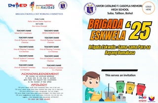 BRIGADA ESKWELA 2025 WORKING COMMITTEES
PSDS NAME
Public Schools District Supervisor
SH NAME
Host School Principal
TEACHER’S NAME
School B.E. Coordinator
TEACHER’S NAME
Over-all Planning Committee
Chairman
TEACHER’S NAME
Over-all Planning Committee
Co-Chairman
TEACHER’S NAME
Over-all Technical Committee
Chairman
TEACHER’S NAME
Over-all Technical Committee
Co-Chairman
TEACHER’S NAME
DPDS COORDINATOR
TEACHER’S NAME
Over-all Planning Committee
Chairman
TEACHER’S NAME
Over-all Planning Committee
Co-Chairman
TEACHER’S NAME
Over-all Technical Committee
Chairman
TEACHER’S NAME
Over-all Technical Committee
Co- Chairman
This serves an invitation
MAYOR CATALINO Y. CASOYLA MEMORIAL
HIGH SCHOOL
Suba, Talibon, Bohol
LOGO
HERE
 