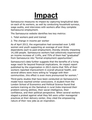 Impact
Samasource measures its impact by capturing longitudinal data
on each of its workers, as well by conducting household surveys,
wage audits, and interviews with workers after they complete
Samasource employment.
The Samasource website identifies two key metrics:
1. Total workers paid and trained
2. The change in income per worker
As of April 2013, the organization had connected over 3,400
women and youth supporting an average of over three
dependents each to paid employment, thereby directly impacting
14,100 people. Samasource workers had collectively experienced
an income increase of 114%, and 75% of them had “graduated”
from Samasource into “formal employment opportunities”.
Samasource‟s data further suggests that the benefits of a living
wage reach far beyond financial implications. An impact report
published by the organization in 2013 claims that 76% of their
workers reported improvement in overall physical health, and
several others were more willing to “engage with their
communities…this effect is even more pronounced for women.”
Third-party studies that have been conducted on Samasource‟s
model have reached similar conclusions. A student from the
London School of Economics and Political Science found that
workers training on the Samahub in rural India improved their
problem-solving abilities, their social intelligence, their
confidence, and their political perspective. When several workers
staged a protest against what they felt were unfair managerial
practices at their delivery center, they cited the empowering
nature of their new jobs as an inspiration.
 