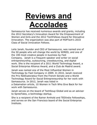 Reviews and
Accolades
Samasource has received numerous awards and grants, including
the 2012 Secretary‟s Innovation Award for the Empowerment of
Women and Girls and the 2012 TechFellows Award for Disruptive
Innovation. The organization was also part of POPTech‟s 2010
Class of Social Innovation Fellows.
Leila Janah, founder and CEO of Samasource, was named one of
the 50 people who will change the world by WIRED, and one of
the 100 most creative people in business by Fast
Company. Janah is a frequent speaker and writer on social
entrepreneurship, outsourcing, crowdsourcing, and digital
work. She is the recipient of a 2011 World Technology Award, a
Social Enterprise Alliance Award, and a Club de Madrid award.
Janah was named one of the Most Influential Women in
Technology by Fast Company in 2009. In 2010, Janah received
the Prix NetExplorateur from the French Senate and a World
Technology Award for Social Entrepreneurship for her work with
Samasource. In 2012, Janah was listed in
a Datamation article, 10 Women in Tech Who Give Back for her
work with Samasource.
Janah serves on the board of TechSoup Global and as an advisor
to SpreeTales, a technology startup.
She is a recipient of the Rainer Arnhold and TEDIndia Fellowships,
and serves on the San Francisco board of the Social Enterprise
Institute.
 