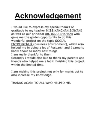 Acknowledgement
I would like to express my special thanks of
gratitude to my teacher MISS.KANCHAN BINYANI
as well as our principal DR. INDU SHAHANI who
gave me the golden opportunity to do this
wonderful project on the topic SOCIAL
ENTREPRENUR (business environment), which also
helped me in doing a lot of Research and I came to
know about so many new things
I am really thankful to them.
Secondly I would also like to thank my parents and
friends who helped me a lot in finishing this project
within the limited time.
I am making this project not only for marks but to
also increase my knowledge.
THANKS AGAIN TO ALL WHO HELPED ME.
 