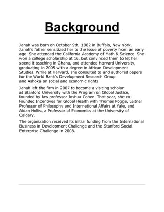 Background
Janah was born on October 9th, 1982 in Buffalo, New York.
Janah‟s father sensitized her to the issue of poverty from an early
age. She attended the California Academy of Math & Science. She
won a college scholarship at 16, but convinced them to let her
spend it teaching in Ghana, and attended Harvard University,
graduating in 2005 with a degree in African Development
Studies. While at Harvard, she consulted to and authored papers
for the World Bank's Development Research Group
and Ashoka on social and economic rights.
Janah left the firm in 2007 to become a visiting scholar
at Stanford University with the Program on Global Justice,
founded by law professor Joshua Cohen. That year, she co-
founded Incentives for Global Health with Thomas Pogge, Leitner
Professor of Philosophy and International Affairs at Yale, and
Aidan Hollis, a Professor of Economics at the University of
Calgary.
The organization received its initial funding from the International
Business in Development Challenge and the Stanford Social
Enterprise Challenge in 2008.
 