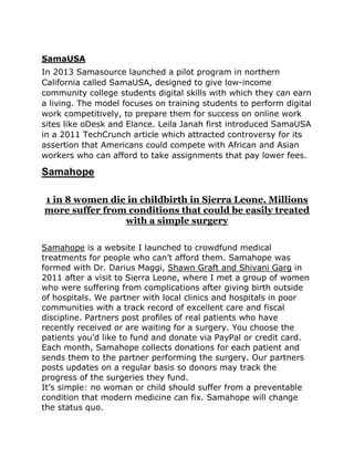 SamaUSA
In 2013 Samasource launched a pilot program in northern
California called SamaUSA, designed to give low-income
community college students digital skills with which they can earn
a living. The model focuses on training students to perform digital
work competitively, to prepare them for success on online work
sites like oDesk and Elance. Leila Janah first introduced SamaUSA
in a 2011 TechCrunch article which attracted controversy for its
assertion that Americans could compete with African and Asian
workers who can afford to take assignments that pay lower fees.
Samahope
1 in 8 women die in childbirth in Sierra Leone. Millions
more suffer from conditions that could be easily treated
with a simple surgery
Samahope is a website I launched to crowdfund medical
treatments for people who can‟t afford them. Samahope was
formed with Dr. Darius Maggi, Shawn Graft and Shivani Garg in
2011 after a visit to Sierra Leone, where I met a group of women
who were suffering from complications after giving birth outside
of hospitals. We partner with local clinics and hospitals in poor
communities with a track record of excellent care and fiscal
discipline. Partners post profiles of real patients who have
recently received or are waiting for a surgery. You choose the
patients you‟d like to fund and donate via PayPal or credit card.
Each month, Samahope collects donations for each patient and
sends them to the partner performing the surgery. Our partners
posts updates on a regular basis so donors may track the
progress of the surgeries they fund.
It‟s simple: no woman or child should suffer from a preventable
condition that modern medicine can fix. Samahope will change
the status quo.
 